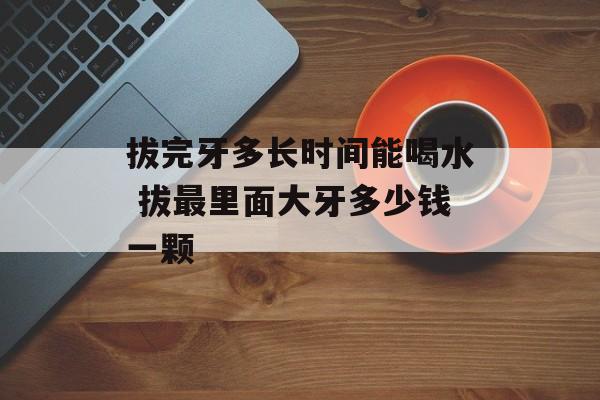 拔完牙多长时间能喝水 拔最里面大牙多少钱一颗-第1张图片-