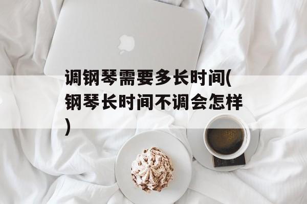 调钢琴需要多长时间(钢琴长时间不调会怎样)-第1张图片-