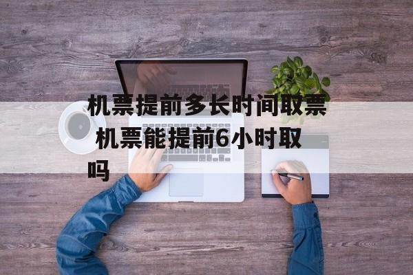 机票提前多长时间取票 机票能提前6小时取吗-第1张图片-