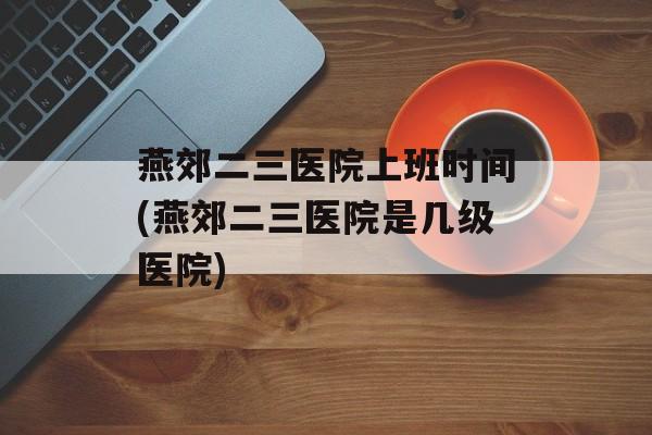 燕郊二三医院上班时间(燕郊二三医院是几级医院)-第1张图片-