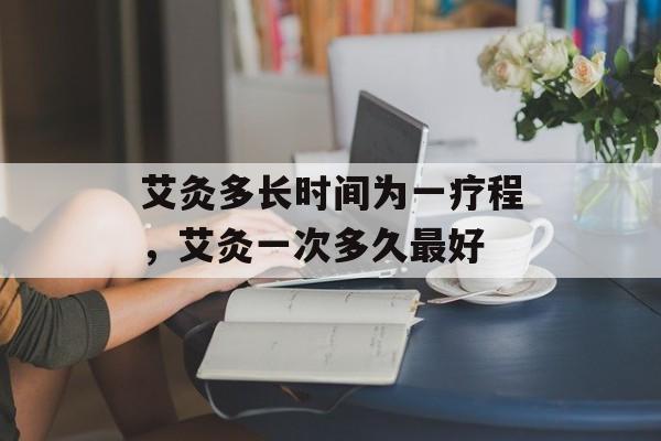 艾灸多长时间为一疗程，艾灸一次多久最好-第1张图片-
