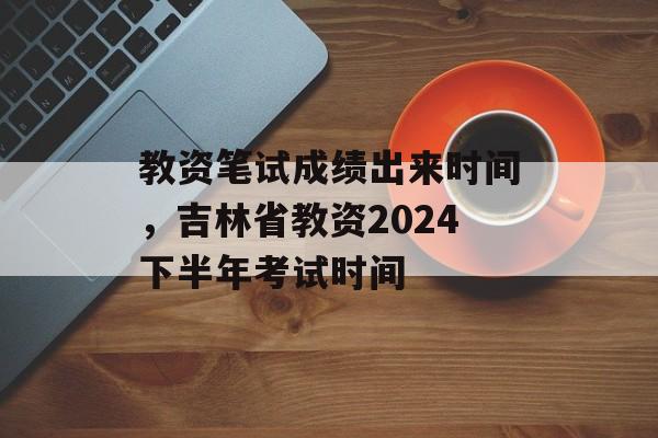 教资笔试成绩出来时间，吉林省教资2024下半年考试时间-第1张图片-