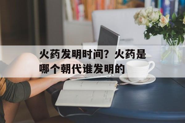 火药发明时间？火药是哪个朝代谁发明的-第1张图片-