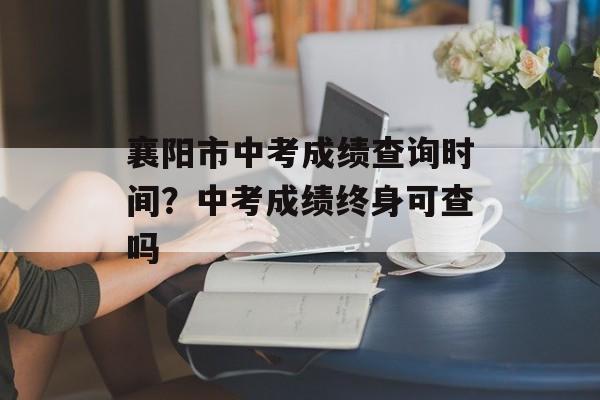 襄阳市中考成绩查询时间？中考成绩终身可查吗-第1张图片-