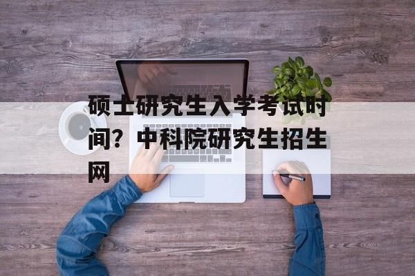 硕士研究生入学考试时间？中科院研究生招生网-第1张图片-