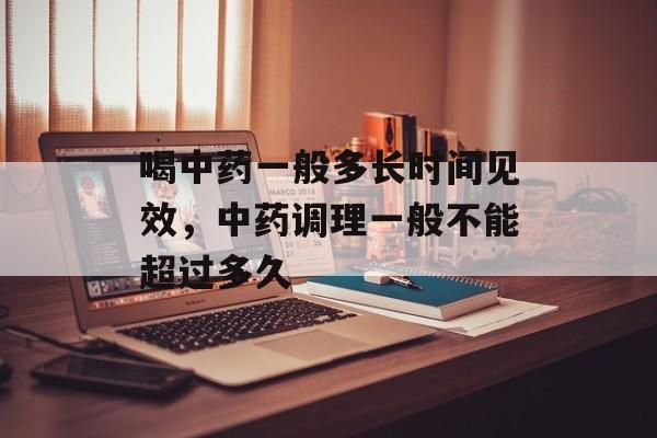 喝中药一般多长时间见效，中药调理一般不能超过多久-第1张图片-