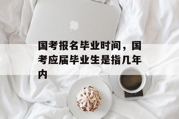 国考报名毕业时间，国考应届毕业生是指几年内-第1张图片-