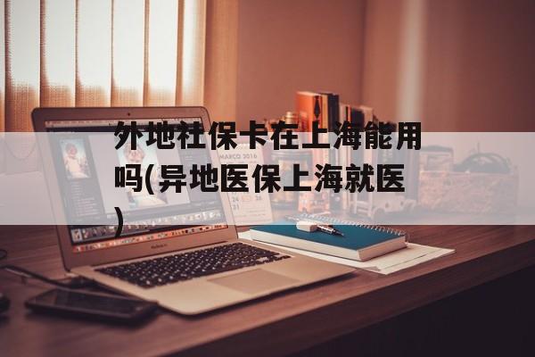 外地社保卡在上海能用吗(异地医保上海就医)-第1张图片-