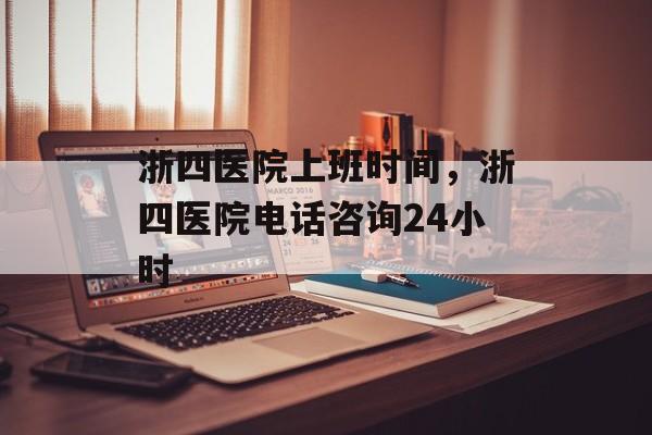 浙四医院上班时间，浙四医院电话咨询24小时-第1张图片-