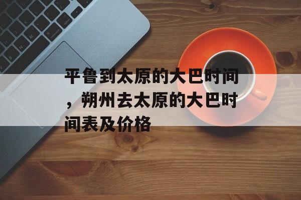 平鲁到太原的大巴时间，朔州去太原的大巴时间表及价格-第1张图片-