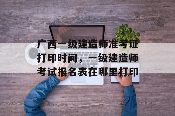 广西一级建造师准考证打印时间，一级建造师考试报名表在哪里打印-第1张图片-