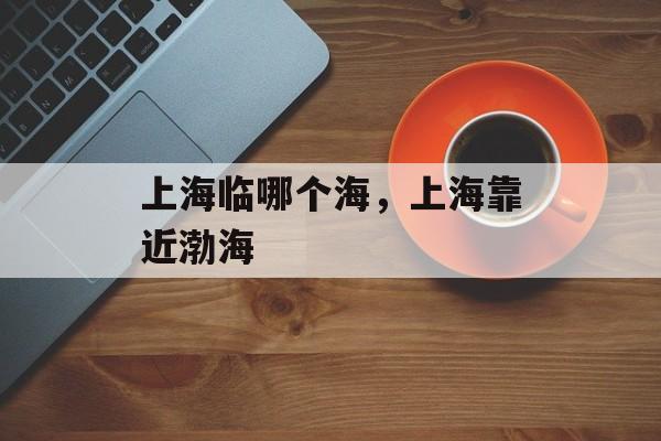 上海临哪个海，上海靠近渤海-第1张图片-