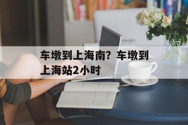 车墩到上海南？车墩到上海站2小时-第1张图片-