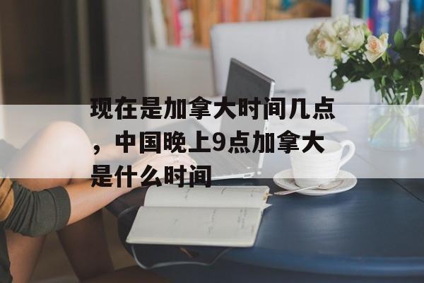 现在是加拿大时间几点，中国晚上9点加拿大是什么时间-第1张图片-