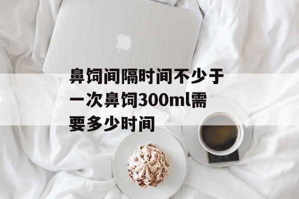鼻饲间隔时间不少于 一次鼻饲300ml需要多少时间-第1张图片-