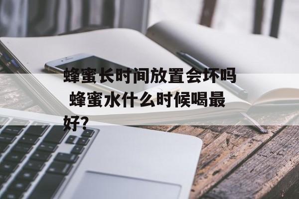 蜂蜜长时间放置会坏吗 蜂蜜水什么时候喝最好？-第1张图片-