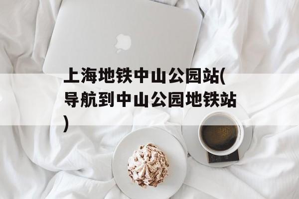 上海地铁中山公园站(导航到中山公园地铁站)-第1张图片-
