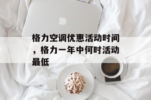 格力空调优惠活动时间，格力一年中何时活动最低-第1张图片-