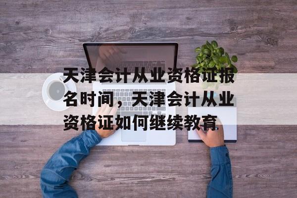 天津会计从业资格证报名时间，天津会计从业资格证如何继续教育-第1张图片-