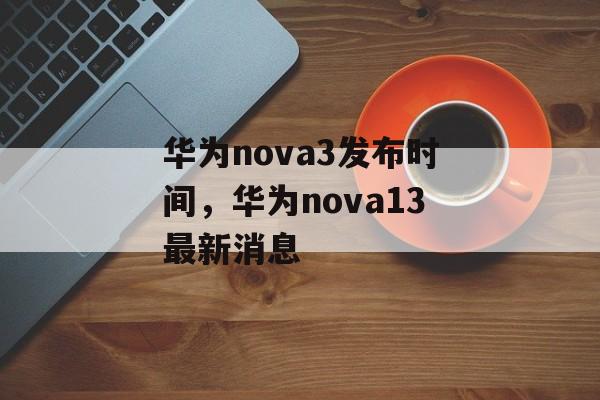 华为nova3发布时间，华为nova13最新消息-第1张图片-
