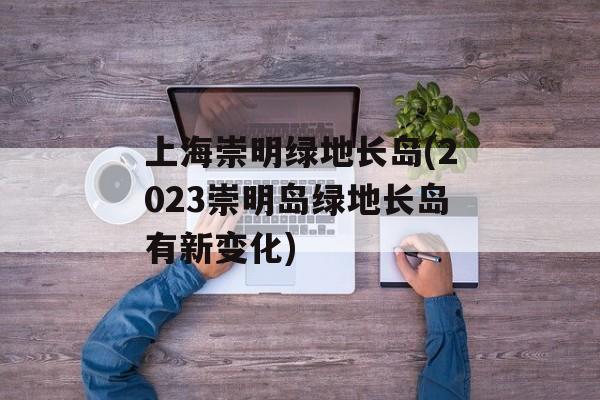 上海崇明绿地长岛(2023崇明岛绿地长岛有新变化)-第1张图片-