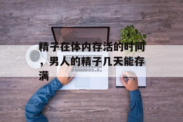 精子在体内存活的时间，男人的精子几天能存满-第1张图片-