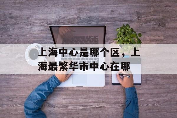 上海中心是哪个区，上海最繁华市中心在哪-第1张图片-