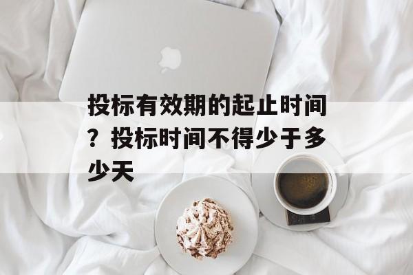投标有效期的起止时间？投标时间不得少于多少天-第1张图片-