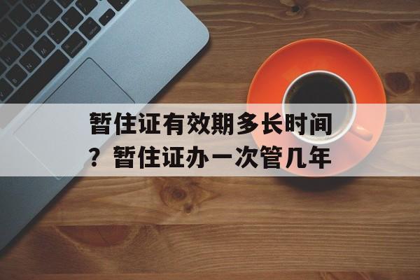 暂住证有效期多长时间？暂住证办一次管几年-第1张图片-
