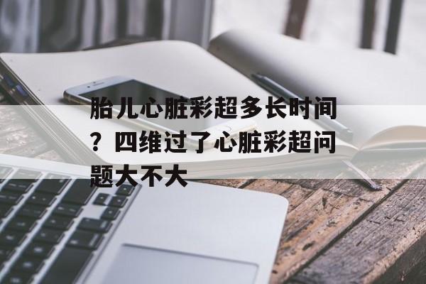 胎儿心脏彩超多长时间？四维过了心脏彩超问题大不大-第1张图片-