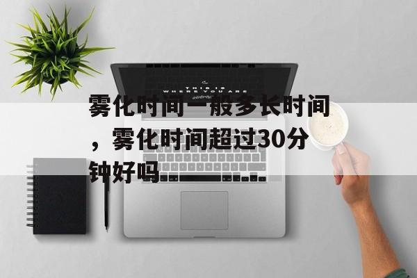 雾化时间一般多长时间，雾化时间超过30分钟好吗-第1张图片-