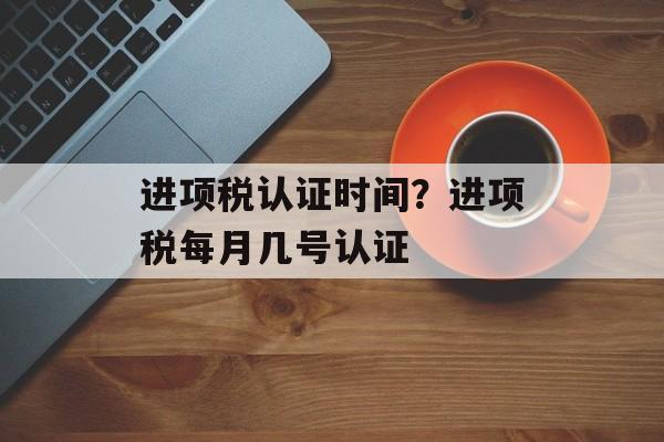 进项税认证时间？进项税每月几号认证-第1张图片-