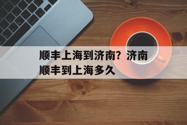 顺丰上海到济南？济南顺丰到上海多久-第1张图片-