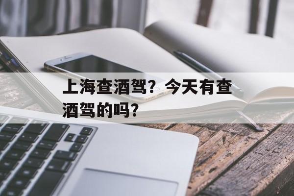 上海查酒驾？今天有查酒驾的吗？-第1张图片-