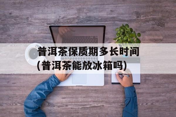 普洱茶保质期多长时间(普洱茶能放冰箱吗)-第1张图片-