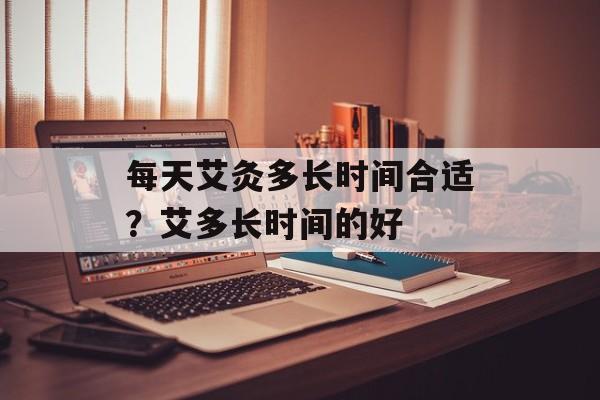 每天艾灸多长时间合适？艾多长时间的好-第1张图片-