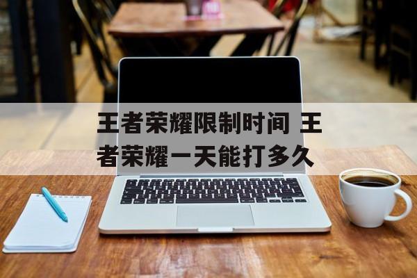 王者荣耀限制时间 王者荣耀一天能打多久-第1张图片-