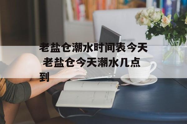 老盐仓潮水时间表今天 老盐仓今天潮水几点到-第1张图片-