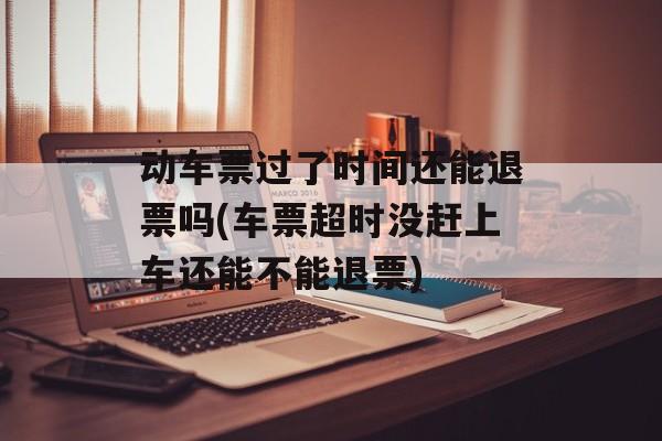 动车票过了时间还能退票吗(车票超时没赶上车还能不能退票)-第1张图片-