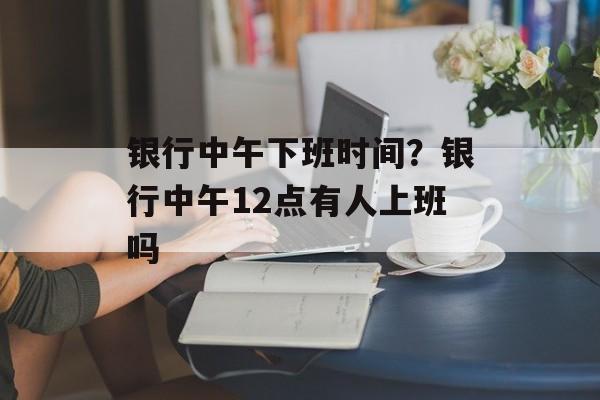 银行中午下班时间？银行中午12点有人上班吗-第1张图片-