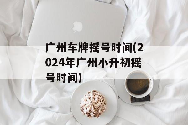 广州车牌摇号时间(2024年广州小升初摇号时间)-第1张图片-