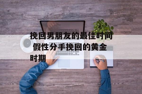 挽回男朋友的最佳时间 假性分手挽回的黄金时期-第1张图片-