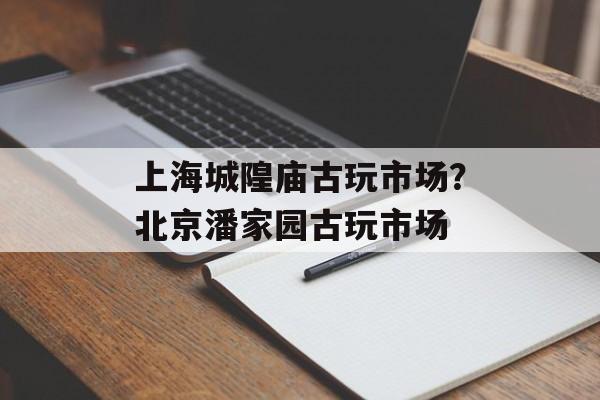 上海城隍庙古玩市场？北京潘家园古玩市场-第1张图片-