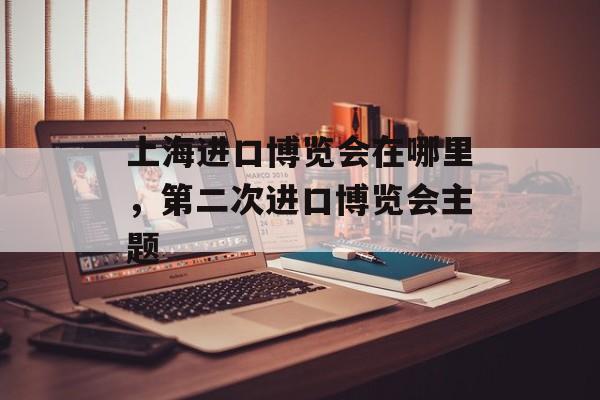 上海进口博览会在哪里，第二次进口博览会主题-第1张图片-