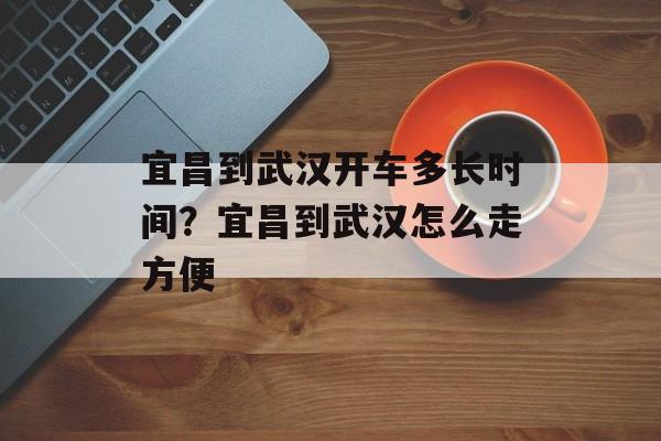 宜昌到武汉开车多长时间？宜昌到武汉怎么走方便-第1张图片-