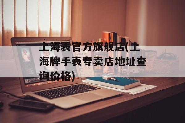 上海表官方旗舰店(上海牌手表专卖店地址查询价格)-第1张图片-