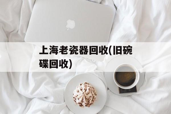 上海老瓷器回收(旧碗碟回收)-第1张图片-