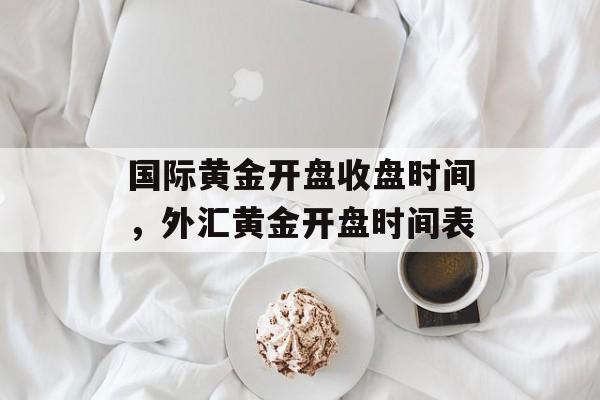 国际黄金开盘收盘时间，外汇黄金开盘时间表-第1张图片-