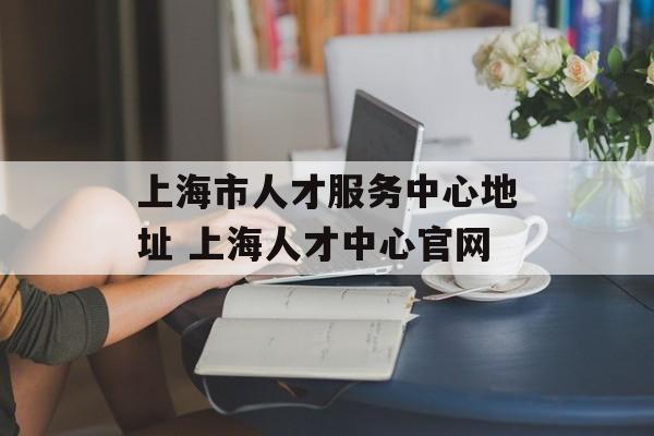 上海市人才服务中心地址 上海人才中心官网-第1张图片-