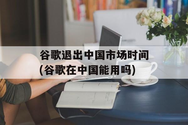 谷歌退出中国市场时间(谷歌在中国能用吗)-第1张图片-